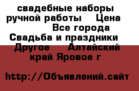 свадебные наборы (ручной работы) › Цена ­ 1 200 - Все города Свадьба и праздники » Другое   . Алтайский край,Яровое г.